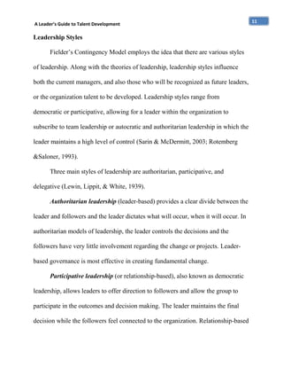 A Leader’s Guide to Talent Development

Leadership Styles
Fielder’s Contingency Model employs the idea that there are various styles
of leadership. Along with the theories of leadership, leadership styles influence
both the current managers, and also those who will be recognized as future leaders,
or the organization talent to be developed. Leadership styles range from
democratic or participative, allowing for a leader within the organization to
subscribe to team leadership or autocratic and authoritarian leadership in which the
leader maintains a high level of control (Sarin & McDermitt, 2003; Rotemberg
&Saloner, 1993).
Three main styles of leadership are authoritarian, participative, and
delegative (Lewin, Lippit, & White, 1939).
Authoritarian leadership (leader-based) provides a clear divide between the
leader and followers and the leader dictates what will occur, when it will occur. In
authoritarian models of leadership, the leader controls the decisions and the
followers have very little involvement regarding the change or projects. Leaderbased governance is most effective in creating fundamental change.
Participative leadership (or relationship-based), also known as democratic
leadership, allows leaders to offer direction to followers and allow the group to
participate in the outcomes and decision making. The leader maintains the final
decision while the followers feel connected to the organization. Relationship-based

11

 