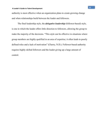 A Leader’s Guide to Talent Development

authority is most effective when an organization plans to create growing change
and when relationships build between the leader and followers.
The final leadership style, the delegative leadership (follower-based) style,
is one in which the leader offers little direction to followers, allowing the group to
make the majority of the decisions. “This style can be effective in situations where
group members are highly qualified in an area of expertise; it often leads to poorly
defined roles and a lack of motivation” (Cherry, N.D.). Follower-based authority
requires highly skilled followers and the leader giving up a large amount of
control.

12

 