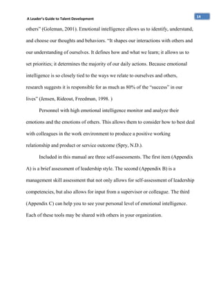 A Leader’s Guide to Talent Development

others” (Goleman, 2001). Emotional intelligence allows us to identify, understand,
and choose our thoughts and behaviors. “It shapes our interactions with others and
our understanding of ourselves. It defines how and what we learn; it allows us to
set priorities; it determines the majority of our daily actions. Because emotional
intelligence is so closely tied to the ways we relate to ourselves and others,
research suggests it is responsible for as much as 80% of the “success” in our
lives” (Jensen, Rideout, Freedman, 1998. )
Personnel with high emotional intelligence monitor and analyze their
emotions and the emotions of others. This allows them to consider how to best deal
with colleagues in the work environment to produce a positive working
relationship and product or service outcome (Spry, N.D.).
Included in this manual are three self-assessments. The first item (Appendix
A) is a brief assessment of leadership style. The second (Appendix B) is a
management skill assessment that not only allows for self-assessment of leadership
competencies, but also allows for input from a supervisor or colleague. The third
(Appendix C) can help you to see your personal level of emotional intelligence.
Each of these tools may be shared with others in your organization.

14

 
