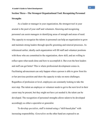 A Leader’s Guide to Talent Development

Section Three—The Strongest Organizational Tool: Recognizing Personnel
Strengths
As a leader or manager in your organization, the strongest tool in your
arsenal is the pool of your staff and volunteers. Knowing and recognizing
personnel can assist managers in identifying areas of strength and areas of need.
The capacity to recognize the talents in personnel can help an organization to grow
and maintain strong leaders through specific grooming and renewal processes. As
referenced earlier, ideally each organization will fill staff and volunteer positions
with those who are committed to the organization, show skill, and are willing to
reflect upon what needs done and how to accomplish it. But even the best leaders
and staff can get better! This is where professional development comes in.
Facilitating advancement can only happen when a person is able to grow from his
or her previous position and show the capacity to take on more challenges.
Regardless of profession or level, employees are constantly looking to take the
next step. The talent an employee or volunteer needs to get to the next level in their
career may be present, but they might not have yet needed it; the talent can be
developed. The recognition of personnel strengths allows talent to be developed
accordingly as either a specialist or generalist.
To develop specialists, staff is trained using a “skill-based plan” with
increasing responsibility. Generalists on the other hand are exposed to an

15

 