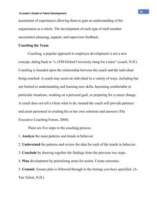A Leader’s Guide to Talent Development

assortment of experiences allowing them to gain an understanding of the
organization as a whole. The development of each type of staff member
necessitates planning, support, and supervisor feedback.
Coaching the Team
Coaching, a popular approach to employee development is not a new
concept, dating back to “c.1830 Oxford University slang for a tutor” (coach, N.D.).
Coaching is founded upon the relationship between the coach and the individual
being coached. A coach may assist an individual in a variety of ways, including but
not limited to understanding and learning new skills, becoming comfortable in
particular situations, working on a personal goal, or preparing for a career change.
A coach does not tell a client what to do; instead the coach will provide patience
and assist personnel in creating his or her own solutions and answers (The
Executive Coaching Forum, 2004).
There are five steps to the coaching process:
1. Analyze the main patterns and trends in behavior
2. Understand the patterns and review the data for each of the trends in behavior.
3. Conclude by drawing together the findings from the previous two steps.
4. Plan development by prioritizing areas for action. Create outcomes.
5. Commit. Ensure plan is followed through in the timings you have specified. (ATen Talent, N.D.)

16

 