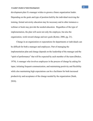 A Leader’s Guide to Talent Development

development plan if a manager wishes to groom a future organization leader.
Depending on the goals and type of position held by the individual receiving the
training, formal university education may be necessary and in other instances a
webinar or book may provide the needed education. Regardless of the type of
implementation, the plan will assist not only the employee, but also the
organization, work toward change and new goals (Kotter, 2006, pg. 21).
Change in an organization or expectations for departments or individuals can
be difficult for both a manager and employees. Part of managing the
implementation plan and change depends on the leadership of the manager and the
“spirit of performance” that will be expected by each member of the team (Dreker,
1974). A manager who involves employees in the process of change by asking for
input, initiating frequent communication, and maintaining positivity and flexibility
while also maintaining high expectations can be a facilitator for both increased
productivity and acceptance of the change needed by the organization (Stark,
2010).

19

 
