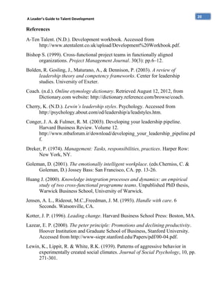 A Leader’s Guide to Talent Development

References
A-Ten Talent. (N.D.). Development workbook. Accessed from
http://www.atentalent.co.uk/upload/Development%20Workbook.pdf.
Bishop S. (1999). Cross-functional project teams in functionally aligned
organizations. Project Management Journal. 30(3): pp.6–12.
Bolden, R. Gosling, J., Maturano, A., & Dennison, P. (2003). A review of
leadership theory and competency frameworks. Center for leadership
studies. University of Exeter.
Coach. (n.d.). Online etymology dictionary. Retrieved August 12, 2012, from
Dictionary.com website: http://dictionary.reference.com/browse/coach.
Cherry, K. (N.D.). Lewin’s leadership styles. Psychology. Accessed from
http://psychology.about.com/od/leadership/a/leadstyles.htm.
Conger, J. A. & Fulmer, R. M. (2003). Developing your leadership pipeline.
Harvard Business Review. Volume 12.
http://www.mbaforum.ir/download/developing_your_leadership_pipeline.pd
f.
Dreker, P. (1974). Management: Tasks, responsibilities, practices. Harper Row:
New York, NY.
Goleman, D. (2001). The emotionally intelligent workplace. (eds.Cherniss, C. &
Goleman, D.) Jossey Bass: San Francisco, CA. pp. 13-26.
Huang J. (2000). Knowledge integration processes and dynamics: an empirical
study of two cross-functional programme teams. Unpublished PhD thesis,
Warwick Business School, University of Warwick.
Jensen, A. L., Rideout, M.C.,Freedman, J. M. (1993). Handle with care. 6
Seconds. Watsonville, CA.
Kotter, J. P. (1996). Leading change. Harvard Business School Press: Boston, MA.
Lazear, E. P. (2000). The peter principle: Promotions and declining productivity.
Hoover Institution and Graduate School of Business, Stanford University.
Accessed from http://www-siepr.stanford.edu/Papers/pdf/00-04.pdf.
Lewin, K., Lippit, R. & White, R.K. (1939). Patterns of aggressive behavior in
experimentally created social climates. Journal of Social Psychology, 10, pp.
271-301.

20

 