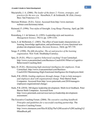 A Leader’s Guide to Talent Development

Maciariello, J. A. (2006). The leader of the future 2: Visions, strategies, and
practices for the new era. Hesselbein, F. & Goldsmith, M. (Eds.) JosseyBass: San Francisco, CA.
Merriam-Webster. (N.D.). Talent. Accessed from http://www.merriamwebster.com/dictionary/talent.
Raimond, P. (1996). Two styles of foresight. Long Range Planning, April, pp 208214.
Rotemburg, J. J. & Saloner, G. (1993). Leadership style and incentives.
Management Science. 39(11): pp. 1299-1318.
Sarin, S. & McDermitt, C. (2003). The effect of team leader characteristics on
learning, knowledge application, and performance of cross-functional new
product development teams. Decision Sciences, 34(4): pp.707-739.
Senge, P. (1990). The fifth discipline: The art and practice of the learning
organization. New York: Doubleday/Currency.
Spry, D. (N.D.). What is cognitive behavioral coaching? Evan Carmichael.
http://www.evancarmichael.com/Business-Coach/6561/What-is-CognitiveBehavioural-Coaching.html.
Spry, D. (N.D.). Maintaining high emotional intelligence for employees. Evan
Carmichael. http://www.evancarmichael.com/BusinessCoach/6561/Maintaining-High-Emotional-Intelligence-for-Employees.html.
Stark, P.B. (2010). Guiding employees through change. 8 tips to help managers
and employees deal with organizational change. Peter Barron Stark
Companies. Accessed from http://www.peterstark.com/2010/managersemployees-organizational-change/.
Stark, P.B. (2010). 360 degree leadership development. Multi-level feedback. Peter
Barron Stark Companies. Accessed from
http://www.peterstark.com/services/surveys/leadership-developmentassessment/.
The Executive Coaching Forum. (2004). The executive coaching handbook:
Principles and guidelines for a successful coaching partnership. The
Executive Coaching Forum.
http://www.sitemason.com/files/lCd2Zq/The%20Executive%20Coaching%2
0Handbook.pdf.

21

 