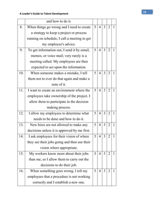 23

A Leader’s Guide to Talent Development

and how to do it.
8.

When things go wrong and I need to create 5 4 3 2 1
a strategy to keep a project or process
running on schedule, I call a meeting to get
my employee's advice.

9.

To get information out, I send it by email,

5 4 3 2 1

memos, or voice mail; very rarely is a
meeting called. My employees are then
expected to act upon the information.
10.

When someone makes a mistake, I tell

5 4 3 2 1

them not to ever do that again and make a
note of it.
11.

I want to create an environment where the

5 4 3 2 1

employees take ownership of the project. I
allow them to participate in the decision
making process.
12.

I allow my employees to determine what

5 4 3 2 1

needs to be done and how to do it.
13.

New hires are not allowed to make any

5 4 3 2 1

decisions unless it is approved by me first.
14.

I ask employees for their vision of where

5 4 3 2 1

they see their jobs going and then use their
vision where appropriate.
15.

My workers know more about their jobs

5 4 3 2 1

than me, so I allow them to carry out the
decisions to do their job.
16.

When something goes wrong, I tell my
employees that a procedure is not working
correctly and I establish a new one.

5 4 3 2 1

 