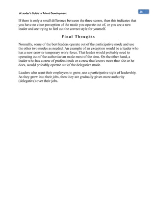 A Leader’s Guide to Talent Development

If there is only a small difference between the three scores, then this indicates that
you have no clear perception of the mode you operate out of, or you are a new
leader and are trying to feel out the correct style for yourself.
Final Thoughts
Normally, some of the best leaders operate out of the participative mode and use
the other two modes as needed. An example of an exception would be a leader who
has a new crew or temporary work-force. That leader would probably need to
operating out of the authoritarian mode most of the time. On the other hand, a
leader who has a crew of professionals or a crew that knows more than she or he
does, would probably operate out of the delegative mode.
Leaders who want their employees to grow, use a participative style of leadership.
As they grow into their jobs, then they are gradually given more authority
(delegative) over their jobs.

26

 