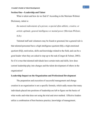 A Leader’s Guide to Talent Development

Section One—Leadership and Talent
What is talent and how do we find it? According to the Merriam-Webster
Dictionary, talent is:
the natural endowments of a person; a special often athletic, creative, or
artistic aptitude; general intelligence or mental power (Merriam-Webster,
N.D.)
Talented staff and volunteers may be found or groomed, but a general rule is
that talented personnel have a high intelligence quotient (IQ), a high emotional
quotient (EQ), motivation, skills and knowledge related to the field, and can be a
good leader when they are asked to step up to the task (Conger & Fulmer, 2003).
So if it is true that talented individuals have certain traits and skills, how does
current leadership play into changes and the talent development of others in the
organization?
Leadership Impact on the Organization and Professional Development
The preparation and execution of successful management and change
creation in an organization is not a specific formula, which sadly means that many
individuals placed into positions of leadership are left to figure out the basics of
what works and what does not using the trial and error method. Effective leaders
utilize a combination of best business practice, knowledge of management,

2

 