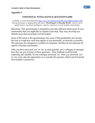 A Leader’s Guide to Talent Development

Appendix C
EMOTIONAL INTELLIGENCE QUESTIONNAIRE
Avaliable as a free download from http://www.our-emotional-health.com/eiQuestionnaire.pdf.
The questionnaire is adapted from the book: ‘Parenting for a Peaceful World’, which is an indepth look at ‘emotional intelligence’ and how important it is for healthy relationships.

Directions: This questionnaire is designed to provoke reflection about areas of your
emotionality that you might like to expand or develop. They may also help you
identify areas that are already well developed.
Some of the items in this questionnaire may seem a little predictable, but, do take
the time to weigh how each item applies to you personally, as honestly as possible.
The questions are arranged in a number of categories, and they do not represent all
aspects of human emotionality.
After you have answered ‘yes’ or ‘no’ to each question, ask a colleague or manager
how they see you in terms of these questions—their feedback could be both
surprising and valuable. If your colleague answered ‘no’ when you answered ‘yes’
or vice versa, take the opportunity to re-consider the question. Much can be learned
from another’s perspective.

29

 