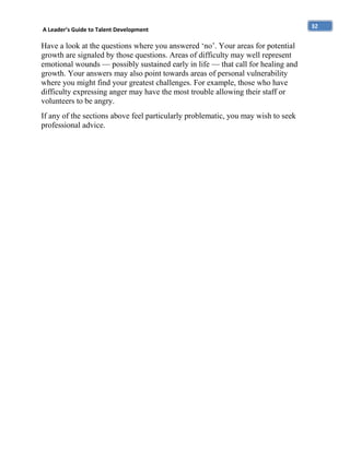 A Leader’s Guide to Talent Development

Have a look at the questions where you answered ‘no’. Your areas for potential
growth are signaled by those questions. Areas of difficulty may well represent
emotional wounds — possibly sustained early in life — that call for healing and
growth. Your answers may also point towards areas of personal vulnerability
where you might find your greatest challenges. For example, those who have
difficulty expressing anger may have the most trouble allowing their staff or
volunteers to be angry.
If any of the sections above feel particularly problematic, you may wish to seek
professional advice.

32

 