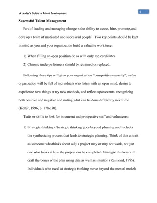 A Leader’s Guide to Talent Development

Successful Talent Management
Part of leading and managing change is the ability to assess, hire, promote, and
develop a team of motivated and successful people. Two key points should be kept
in mind as you and your organization build a valuable workforce:
1) When filling an open position do so with only top candidates.
2) Chronic underperformers should be retrained or replaced.
Following these tips will give your organization “competitive capacity”, as the
organization will be full of individuals who listen with an open mind, desire to
experience new things or try new methods, and reflect upon events, recognizing
both positive and negative and noting what can be done differently next time
(Kotter, 1996, p. 178-180).
Traits or skills to look for in current and prospective staff and volunteers:
1) Strategic thinking - Strategic thinking goes beyond planning and includes
the synthesizing process that leads to strategic planning. Think of this as trait
as someone who thinks about why a project may or may not work, not just
one who looks at how the project can be completed. Strategic thinkers will
craft the bones of the plan using data as well as intuition (Raimond, 1996).
Individuals who excel at strategic thinking move beyond the mental models

5

 