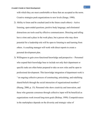 A Leader’s Guide to Talent Development

with which they are most comfortable or those that are accepted as the norm.
Creative strategies push organizations to new levels (Senge, 1990).
2) Ability to listen and be coached (and in the future coach others) - Active
listening, open-ended questions, positive body language, and eliminated
distractions are tools used by effective communicators. Directing and telling
have a time and a place in the work place, but a person who may show
potential for a leadership role will be open to listening to and learning from
others. A coaching manager will work with direct reports to create a
personal development plan.
3) Willingness to gain cross-functional knowledge and perspective – Personnel
who expand their knowledge base to include not only their department or
specific tasks are often better prepared to take on new roles and be open to
professional development. This knowledge integration of department work is
‘‘an ongoing collective process of constructing, articulating, and redefining
shared beliefs through the social interaction of organizational members’’
(Huang, 2000, p. 15). Personnel who show creativity and innovation, and
those who generate consensus through collective input will be beneficial as
organizations work toward long-term goals (Bishop, 1999). Competitiveness
in the marketplace depends on the diversity and strategic value of

6

 