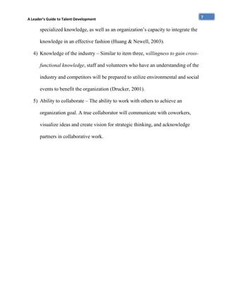 A Leader’s Guide to Talent Development

specialized knowledge, as well as an organization’s capacity to integrate the
knowledge in an effective fashion (Huang & Newell, 2003).
4) Knowledge of the industry – Similar to item three, willingness to gain crossfunctional knowledge, staff and volunteers who have an understanding of the
industry and competitors will be prepared to utilize environmental and social
events to benefit the organization (Drucker, 2001).
5) Ability to collaborate – The ability to work with others to achieve an
organization goal. A true collaborator will communicate with coworkers,
visualize ideas and create vision for strategic thinking, and acknowledge
partners in collaborative work.

7

 