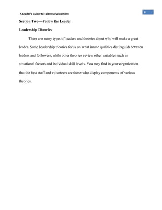 A Leader’s Guide to Talent Development

Section Two—Follow the Leader
Leadership Theories
There are many types of leaders and theories about who will make a great
leader. Some leadership theories focus on what innate qualities distinguish between
leaders and followers, while other theories review other variables such as
situational factors and individual skill levels. You may find in your organization
that the best staff and volunteers are those who display components of various
theories.

8

 