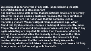 We cant just go for analysis of any data, understanding the data
generation process is also important
For example, some data reveal that promotional emails are extremely
effective: the more emails a customer receives, the more purchases
he makes. But here it is not shown that the company uses a
marketing wisdom Reader’s Digest hit upon decades ago, which
found that loyal customers—people who bought more recently, more
frequently, and who spend more on purchases—are more likely to buy
again when they are targeted. So rather than the number of emails
driving the amount of sales, the causality actually works the other
way, the more purchases customers make, the more emails they
receive. Which means that the data are effectively useless for
determining whether email drives revenue . This again proves thinking
is very important before using technical skills.
10
 