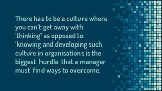 There has to be a culture where
you can’t get away with
‘thinking’ as opposed to
‘knowing and developing such
culture in organisations is the
biggest hurdle that a manager
must find ways to overcome.
 