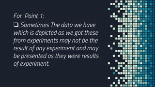 For Point 1:
❑ Sometimes The data we have
which is depicted as we got these
from experiments may not be the
result of any experiment and may
be presented as they were results
of experiment.
 