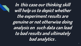 In this case our thinking skill
will help us to depict whether
the experiment results are
genuine or not otherwise doing
analysis on such data can lead
to bad results and ultimately
bad analytics .
7
 