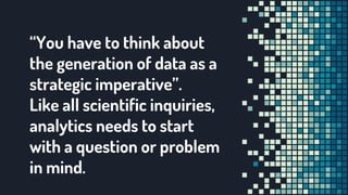 “You have to think about
the generation of data as a
strategic imperative”.
Like all scientific inquiries,
analytics needs to start
with a question or problem
in mind.
 