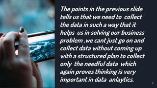 The points in the previous slide
tells us that we need to collect
the data in such a way that it
helps us in solving our business
problem ,we cant just go on and
collect data without coming up
with a structured plan to collect
only the needful data which
again proves thinking is very
important in data anlaytics. 9
 