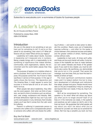 execuBooks
               wisdom. wherever.
Subscribe to execubooks.com: e-summaries of books for business people




A Leader’s Legacy
By Jim Kouzes and Barry Posner
Published by Jossey-Bass, 2006
ISBN 0787982962




Introduction                                            ing of others — and wants to take action to allevi-
Are you on this planet to do something or are you       ate this condition. Nearly every act of leadership
here just for something to do? If you’re on this        requires suffering — and often for the leader a
planet to do something, then what is it? What dif-      choice between one’s personal success and safety,
ference will you make? What will be your legacy?        and the greater welfare of others. Nothing great
     Leadership isn’t solely about results. Success     comes without costs.
in leadership isn’t measured only in numbers.                Leadership is hard work. At times we’ll suffer,
Being a leader brings with it a responsibility to do    and those we love and cherish will suffer, if only be-
something of significance that makes families,          cause of the tradeoffs we have to make between
communities, work organizations, nations, the en-       our own career interests and those of the greater
vironment and the world better places than they         good. If you want to be a leader, you must be will-
are today.                                              ing to pay a price. By sacrificing, you demonstrate
     The purpose of leaders is to mobilize others to    that you’re not in it for yourself. That sends the
serve a purpose. And if you’re here to serve a pur-     message, loud and clear, that you have the best in-
pose, the purpose comes first. You’ll have to make      terests of others at heart.
sacrifices in service of that purpose. In this age of        The most significant contributions leaders
reality shows like Survivor, The Apprentice and         make aren’t to today’s bottom line but to long-
The Amazing Race, it might appear to some that          term development of individuals and institutions
success is winner-take-all and at all costs. But        that adapt, prosper and grow. People should never
that’s not true.                                        take on the job of leadership if they’re unwilling to
     When people talk about leadership, they often      see beyond their own needs. If they do, they’ll ulti-
use the word passion. And when we think of pas-         mately fail.
sion, we tend to think of emotions such as enthusi-          We’ll all be remembered for something. The
asm, zeal, energy, exuberance and intensity. Well,      question is, for what? What will others say about
all those attributions might be true, but if you look   you when you’re no longer around? Each of us
up the word passion in any dictionary that includes     lives on in the memories we create, in the systems
origins you’ll see that it comes from the Latin word    and practices we set in place (or don’t), and in the
for suffering.                                          lives we touch. We guarantee that what people will
     Passion is suffering! A passionate person is       say about you won’t be about what you’ve
someone who suffers and a compassionate person          achieved for yourself, but what you’ve achieved for
is someone who suffers with and shares the suffer-      others. Not how big a campfire you built, but how


Buy the Full Book!
www.amazon.com          www.bn.com         www.chapters.ca

www.execubooks.com                                                                  © 2006 execuBooks inc.
 