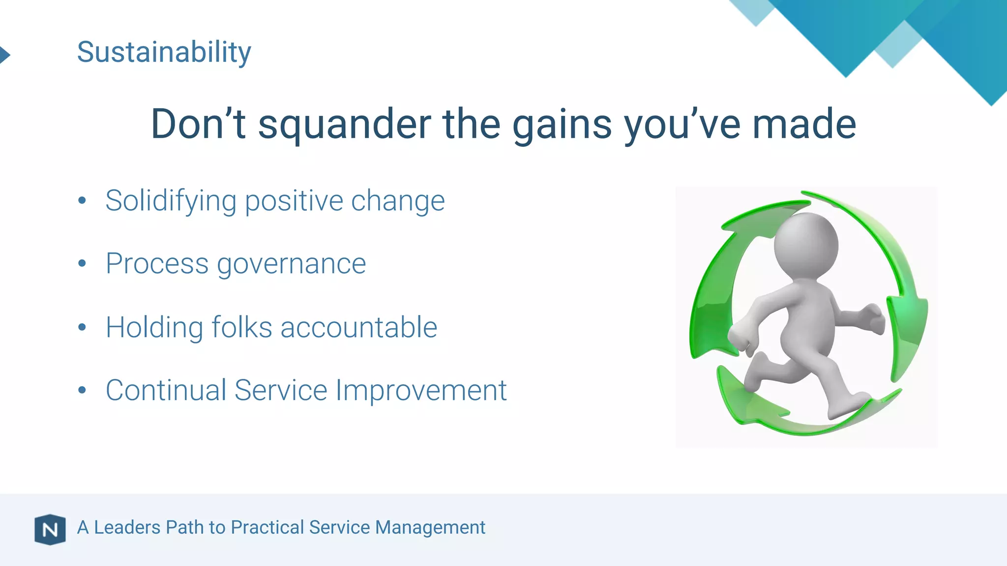 A Leaders Path to Practical Service Management
• Solidifying positive change
• Process governance
• Holding folks accountable
• Continual Service Improvement
Sustainability
Don’t squander the gains you’ve made
 