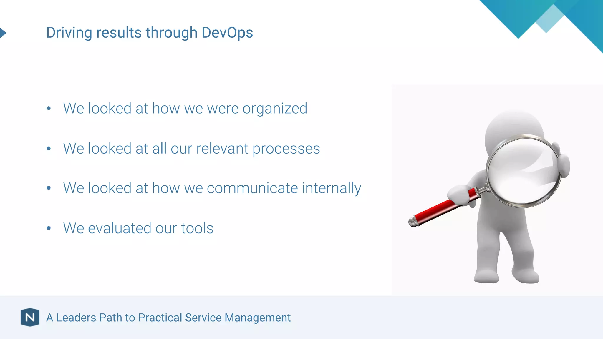 A Leaders Path to Practical Service Management
Driving results through DevOps
• We looked at how we were organized
• We looked at all our relevant processes
• We looked at how we communicate internally
• We evaluated our tools
 