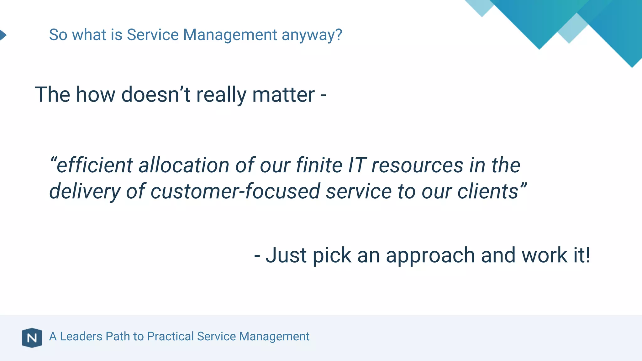 A Leaders Path to Practical Service Management
So what is Service Management anyway?
The how doesn’t really matter -
“efficient allocation of our finite IT resources in the
delivery of customer-focused service to our clients”
- Just pick an approach and work it!
 