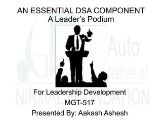 AN ESSENTIAL DSA COMPONENT
A Leader’s Podium
For Leadership Development
MGT-517
Presented By: Aakash Ashesh
 