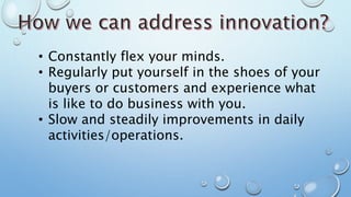 • Constantly flex your minds.
• Regularly put yourself in the shoes of your
buyers or customers and experience what
is like to do business with you.
• Slow and steadily improvements in daily
activities/operations.
 
