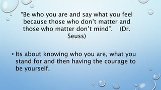 “Be who you are and say what you feel
because those who don’t matter and
those who matter don’t mind”. (Dr.
Seuss)
• Its about knowing who you are, what you
stand for and then having the courage to
be yourself.
 