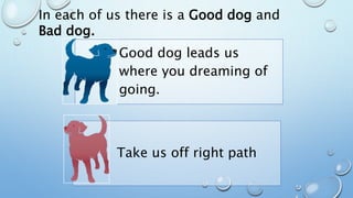 In each of us there is a Good dog and
Bad dog.
Good dog leads us
where you dreaming of
going.
Take us off right path
 