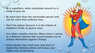 • Be a superhero, when everybody around us is
ready to give up.
• Be more dare than the reasonable person and
risk far more than ordinary man.
• Don’t be jealous because it is the tribute of
mediocre minds to genius ones.
• Use others people criticism. Many times it serves
as a defense reaction that scared people use to
protect themselves against change.
• Some people may insult your new level of
leadership thinking others will harass your
higher way of operating.
 