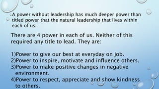 There are 4 power in each of us. Neither of this
required any title to lead. They are:
1)Power to give our best at everyday on job.
2)Power to inspire, motivate and influence others.
3)Power to make positive changes in negative
environment.
4)Power to respect, appreciate and show kindness
to others.
A power without leadership has much deeper power than
titled power that the natural leadership that lives within
each of us.
 