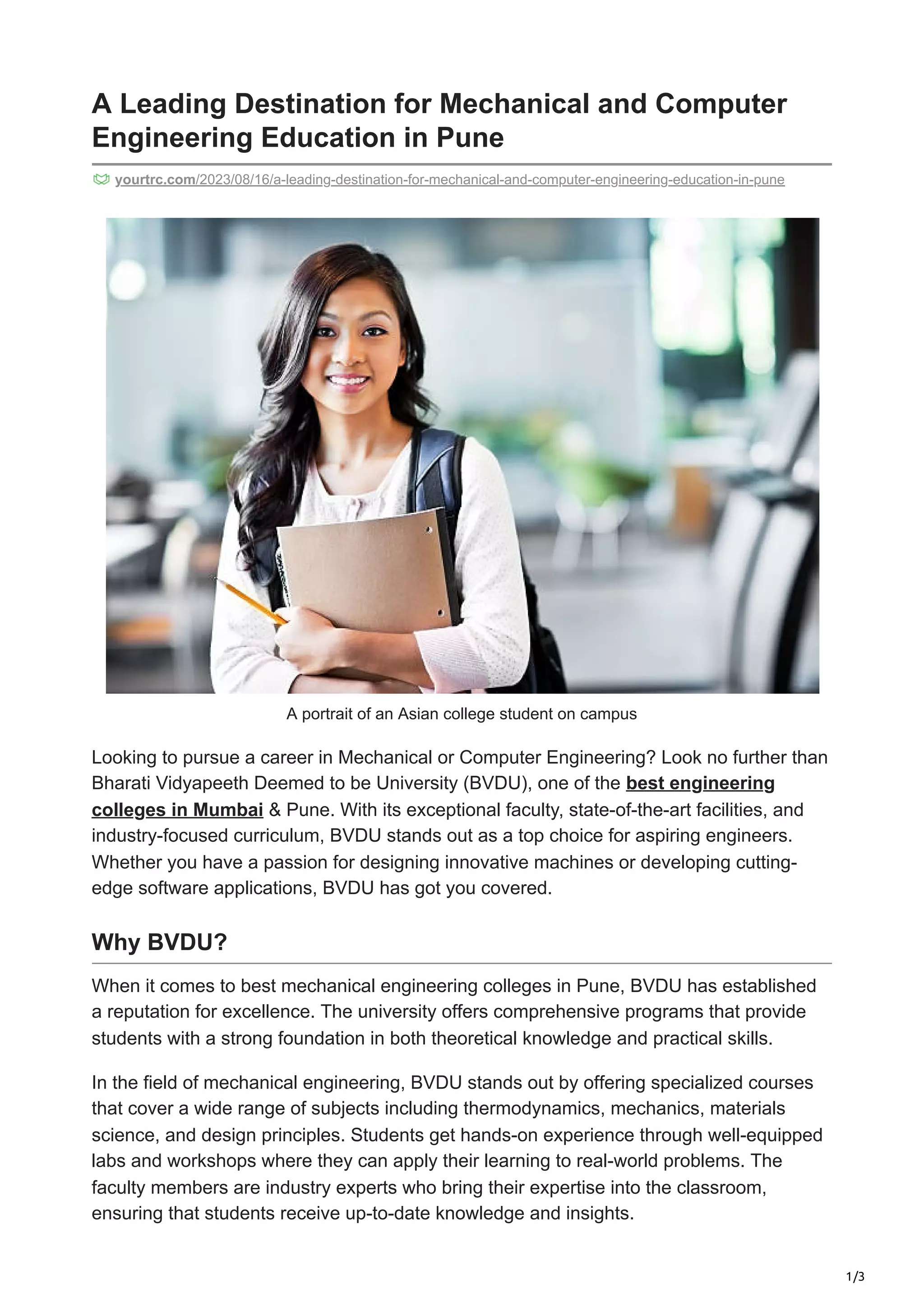 1/3
A Leading Destination for Mechanical and Computer
Engineering Education in Pune
yourtrc.com/2023/08/16/a-leading-destination-for-mechanical-and-computer-engineering-education-in-pune
A portrait of an Asian college student on campus
Looking to pursue a career in Mechanical or Computer Engineering? Look no further than
Bharati Vidyapeeth Deemed to be University (BVDU), one of the best engineering
colleges in Mumbai & Pune. With its exceptional faculty, state-of-the-art facilities, and
industry-focused curriculum, BVDU stands out as a top choice for aspiring engineers.
Whether you have a passion for designing innovative machines or developing cutting-
edge software applications, BVDU has got you covered.
Why BVDU?
When it comes to best mechanical engineering colleges in Pune, BVDU has established
a reputation for excellence. The university offers comprehensive programs that provide
students with a strong foundation in both theoretical knowledge and practical skills.
In the field of mechanical engineering, BVDU stands out by offering specialized courses
that cover a wide range of subjects including thermodynamics, mechanics, materials
science, and design principles. Students get hands-on experience through well-equipped
labs and workshops where they can apply their learning to real-world problems. The
faculty members are industry experts who bring their expertise into the classroom,
ensuring that students receive up-to-date knowledge and insights.
 