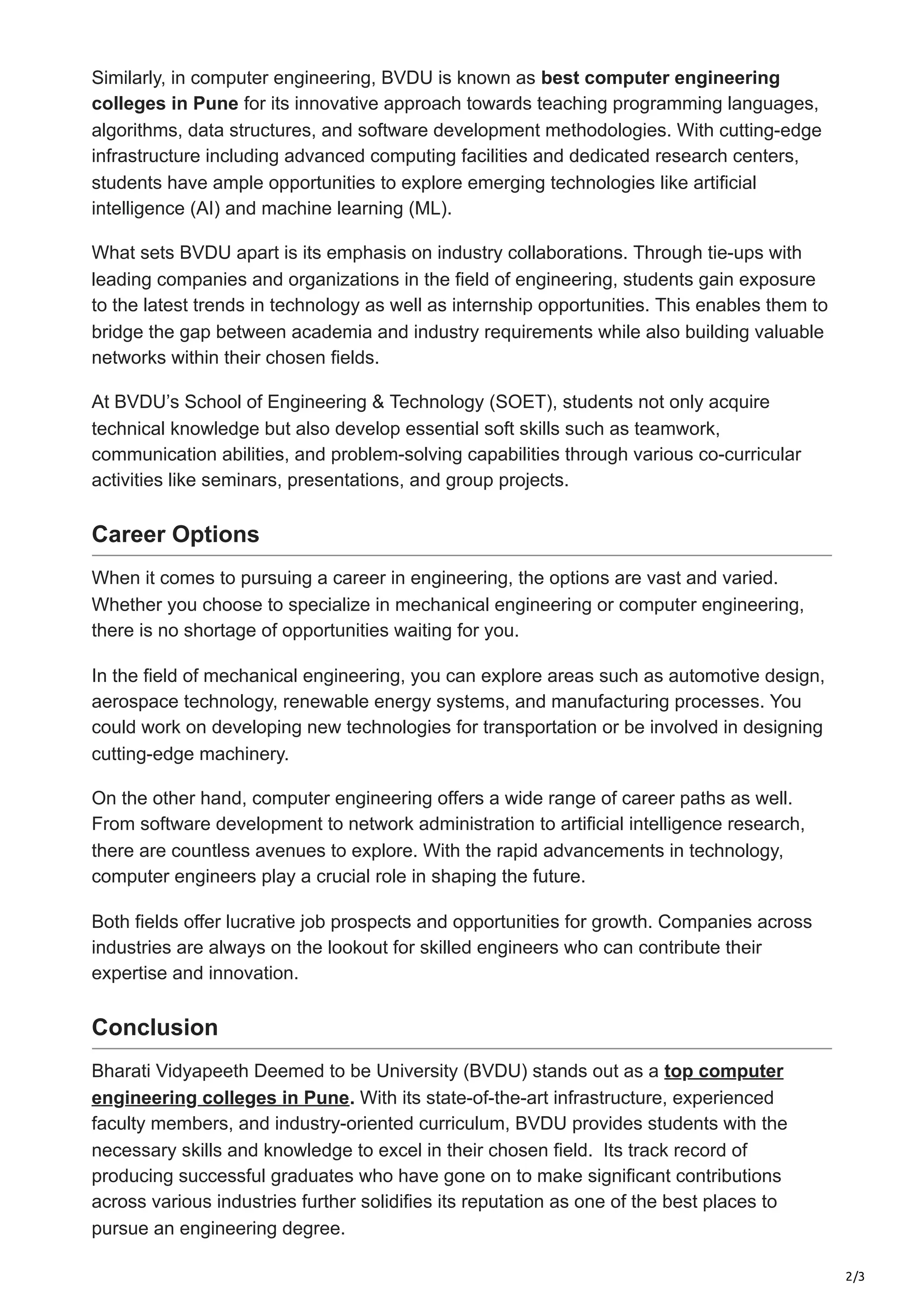 2/3
Similarly, in computer engineering, BVDU is known as best computer engineering
colleges in Pune for its innovative approach towards teaching programming languages,
algorithms, data structures, and software development methodologies. With cutting-edge
infrastructure including advanced computing facilities and dedicated research centers,
students have ample opportunities to explore emerging technologies like artificial
intelligence (AI) and machine learning (ML).
What sets BVDU apart is its emphasis on industry collaborations. Through tie-ups with
leading companies and organizations in the field of engineering, students gain exposure
to the latest trends in technology as well as internship opportunities. This enables them to
bridge the gap between academia and industry requirements while also building valuable
networks within their chosen fields.
At BVDU’s School of Engineering & Technology (SOET), students not only acquire
technical knowledge but also develop essential soft skills such as teamwork,
communication abilities, and problem-solving capabilities through various co-curricular
activities like seminars, presentations, and group projects.
Career Options
When it comes to pursuing a career in engineering, the options are vast and varied.
Whether you choose to specialize in mechanical engineering or computer engineering,
there is no shortage of opportunities waiting for you.
In the field of mechanical engineering, you can explore areas such as automotive design,
aerospace technology, renewable energy systems, and manufacturing processes. You
could work on developing new technologies for transportation or be involved in designing
cutting-edge machinery.
On the other hand, computer engineering offers a wide range of career paths as well.
From software development to network administration to artificial intelligence research,
there are countless avenues to explore. With the rapid advancements in technology,
computer engineers play a crucial role in shaping the future.
Both fields offer lucrative job prospects and opportunities for growth. Companies across
industries are always on the lookout for skilled engineers who can contribute their
expertise and innovation.
Conclusion
Bharati Vidyapeeth Deemed to be University (BVDU) stands out as a top computer
engineering colleges in Pune. With its state-of-the-art infrastructure, experienced
faculty members, and industry-oriented curriculum, BVDU provides students with the
necessary skills and knowledge to excel in their chosen field. Its track record of
producing successful graduates who have gone on to make significant contributions
across various industries further solidifies its reputation as one of the best places to
pursue an engineering degree.
 