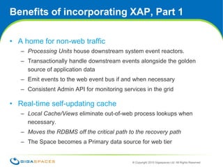 Benefits of incorporating XAP, Part 1A home for non-web trafficProcessing Units house downstream system event reactors.Transactionally handle downstream events alongside the golden source of application dataEmit events to the web event bus if and when necessaryConsistent Admin API for monitoring services in the gridReal-time self-updating cacheLocal Cache/Views eliminate out-of-web process lookups when necessary.Moves the RDBMS off the critical path to the recovery pathThe Space becomes a Primary data source for web tier 12