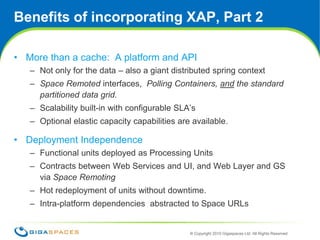 Benefits of incorporating XAP, Part 2More than a cache:  A platform and APINot only for the data – also a giant distributed spring context Space Remotedinterfaces,  Polling Containers, and the standard partitioned data grid.Scalability built-in with configurable SLA’sOptional elastic capacity capabilities are available.Deployment IndependenceFunctional units deployed as Processing UnitsContracts between Web Services and UI, and Web Layer and GS via Space RemotingHot redeployment of units without downtime.Intra-platform dependencies  abstracted to Space URLs 13
