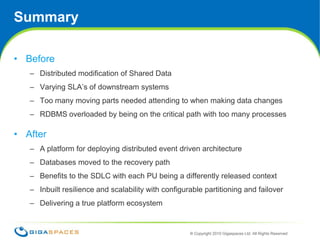SummaryBefore Distributed modification of Shared DataVarying SLA’s of downstream systemsToo many moving parts needed attending to when making data changesRDBMS overloaded by being on the critical path with too many processesAfterA platform for deploying distributed event driven architectureDatabases moved to the recovery pathBenefits to the SDLC with each PU being a differently released contextInbuilt resilience and scalability with configurable partitioning and failoverDelivering a true platform ecosystem16