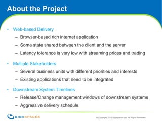 About the ProjectWeb-based DeliveryBrowser-based rich internet applicationSome state shared between the client and the serverLatency tolerance is very low with streaming prices and tradingMultiple StakeholdersSeveral business units with different priorities and interestsExisting applications that need to be integrated Downstream System TimelinesRelease/Change management windows of downstream systemsAggressive delivery schedule 2