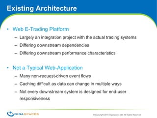 Existing ArchitectureWeb E-Trading PlatformLargely an integration project with the actual trading systemsDiffering downstream dependencies Differing downstream performance characteristicsNot a Typical Web-ApplicationMany non-request-driven event flowsCaching difficult as data can change in multiple waysNot every downstream system is designed for end-user responsiveness3