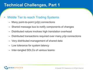 Technical Challenges, Part 1Middle Tier to reach Trading SystemsMany point-to-point (p2p) connectionsShared message bus to notify components of changesDistributed nature involves high translation overheadDistributed transactions required over many p2pconnectionsVery distributed management of shared dataLow tolerance for system latencyInter-tangled SDLCs of various teams6