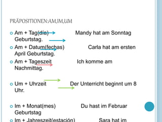 PRÄPOSITIONEN:AM,IM,UM
 Am + Tag(día) Mandy hat am Sonntag
Geburtstag.
 Am + Datum(fechas) Carla hat am ersten
April Geburtstag.
 Am + Tageszeit Ich komme am
Nachmittag.
 Um + Uhrzeit Der Unterricht beginnt um 8
Uhr.
 Im + Monat(mes) Du hast im Februar
Geburtstag
 