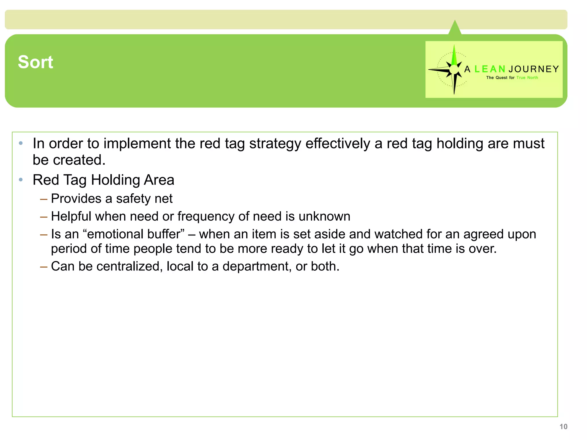 Sort In order to implement the red tag strategy effectively a red tag holding are must be created. Red Tag Holding Area Provides a safety net Helpful when need or frequency of need is unknown Is an “emotional buffer” – when an item is set aside and watched for an agreed upon period of time people tend to be more ready to let it go when that time is over. Can be centralized, local to a department, or both. 
