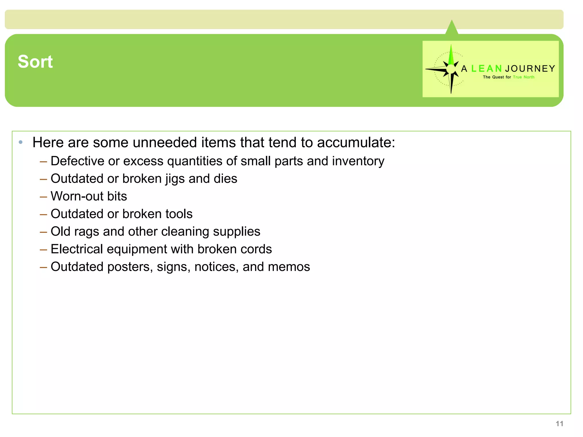 Sort Here are some unneeded items that tend to accumulate: Defective or excess quantities of small parts and inventory Outdated or broken jigs and dies Worn-out bits Outdated or broken tools Old rags and other cleaning supplies Electrical equipment with broken cords Outdated posters, signs, notices, and memos 