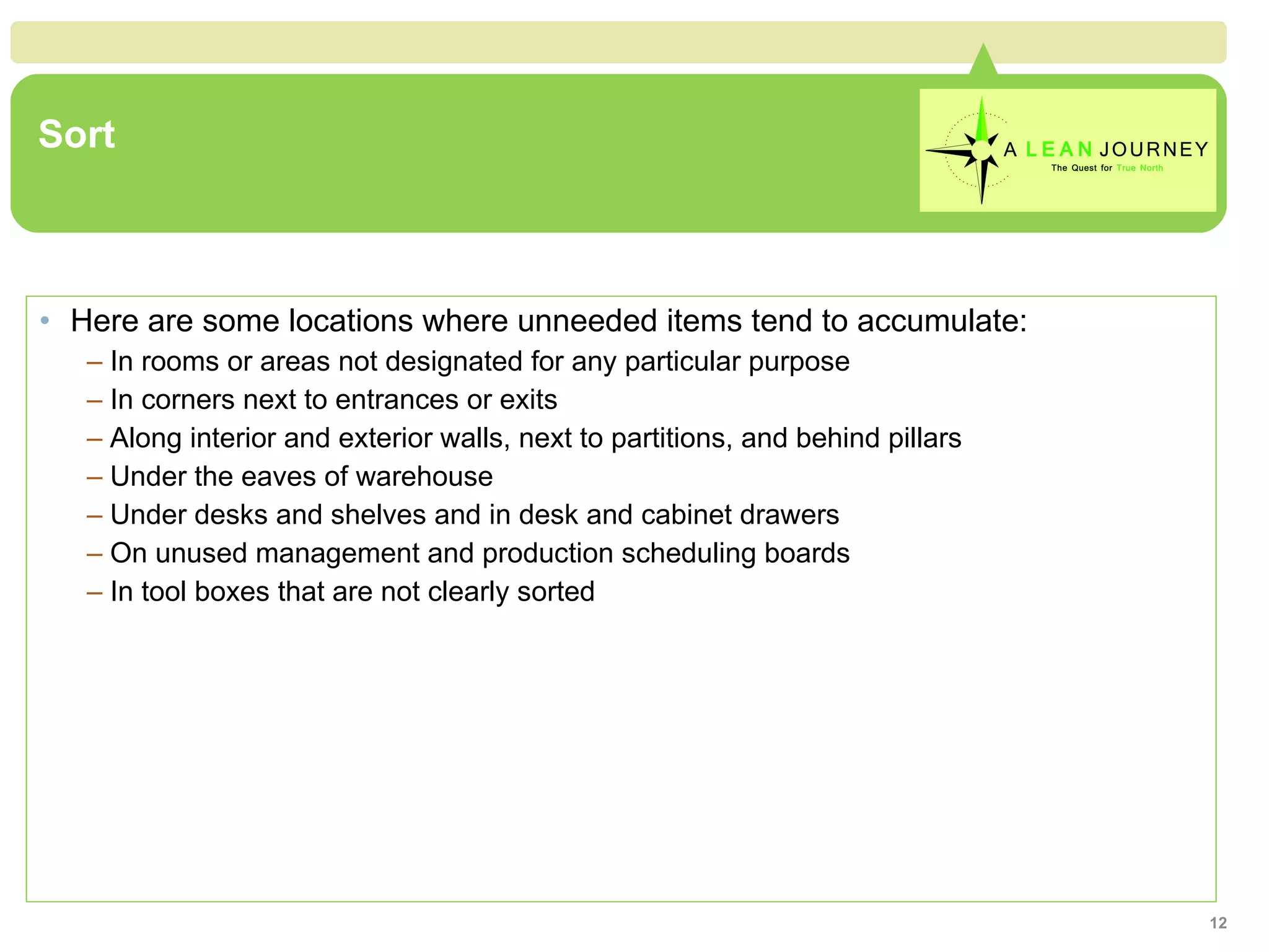 Sort Here are some locations where unneeded items tend to accumulate: In rooms or areas not designated for any particular purpose In corners next to entrances or exits Along interior and exterior walls, next to partitions, and behind pillars Under the eaves of warehouse Under desks and shelves and in desk and cabinet drawers On unused management and production scheduling boards In tool boxes that are not clearly sorted 