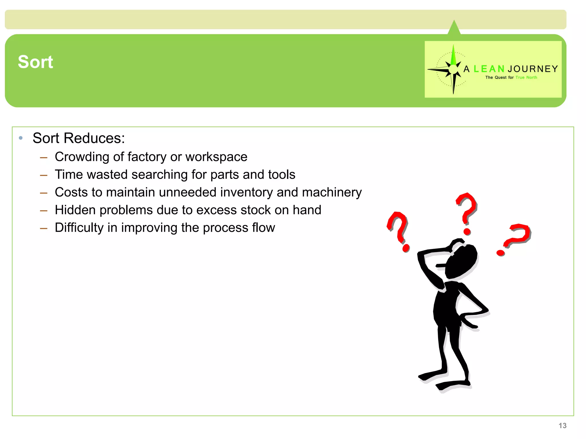 Sort Sort Reduces: Crowding of factory or workspace Time wasted searching for parts and tools Costs to maintain unneeded inventory and machinery Hidden problems due to excess stock on hand Difficulty in improving the process flow 