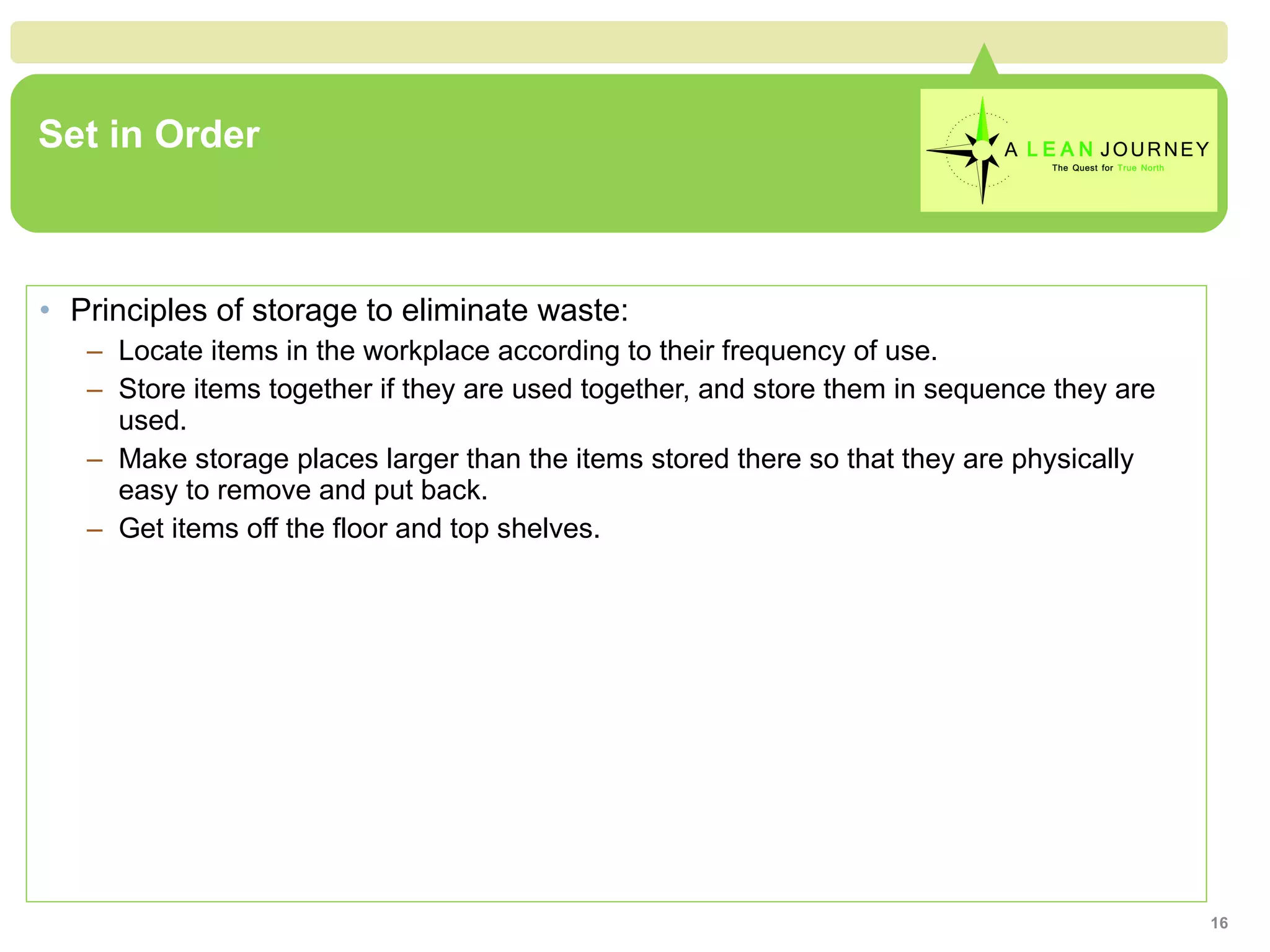 Set in Order Principles of storage to eliminate waste: Locate items in the workplace according to their frequency of use. Store items together if they are used together, and store them in sequence they are used. Make storage places larger than the items stored there so that they are physically easy to remove and put back. Get items off the floor and top shelves. 