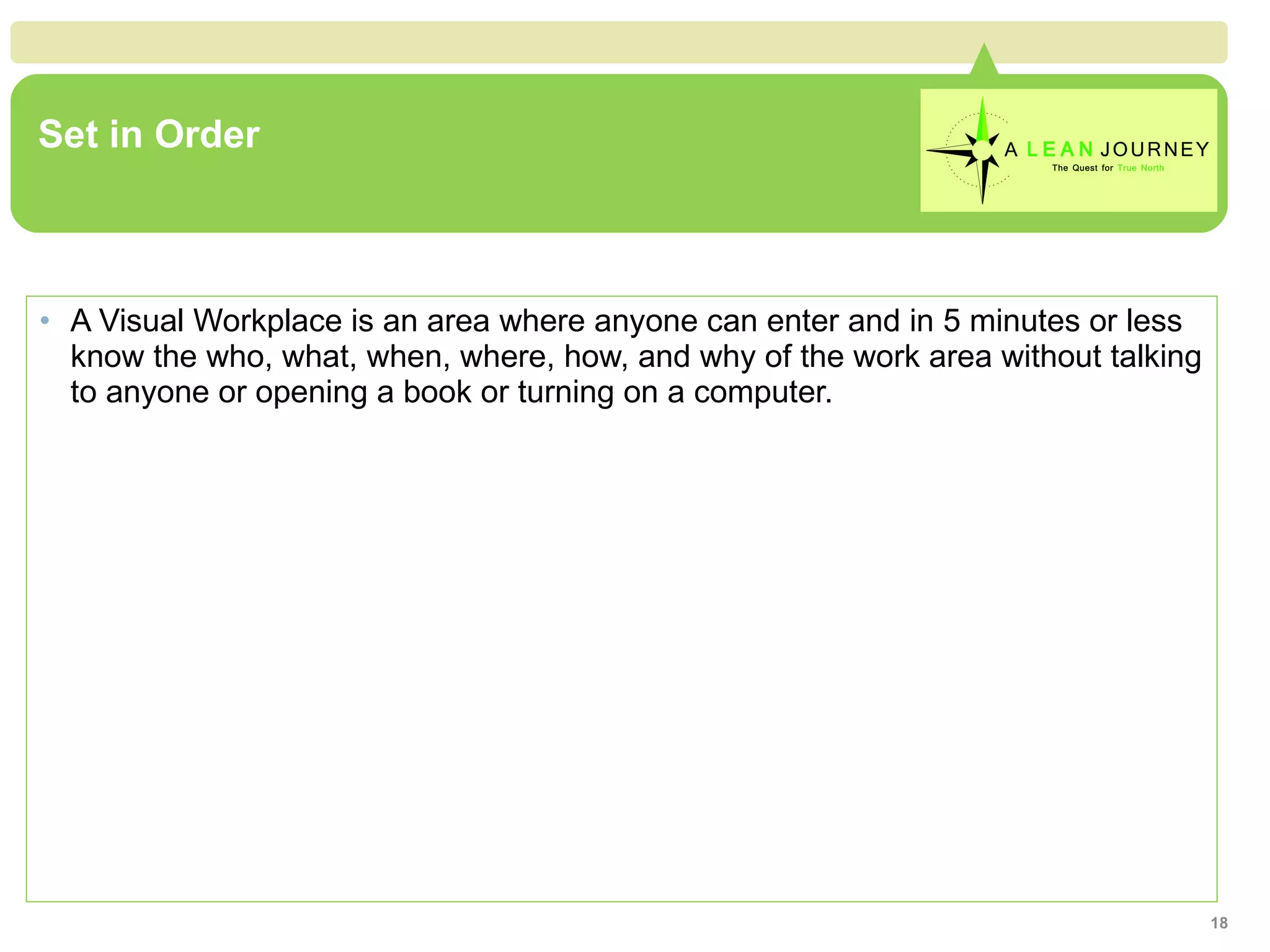 Set in Order A Visual Workplace is an area where anyone can enter and in 5 minutes or less know the who, what, when, where, how, and why of the work area without talking to anyone or opening a book or turning on a computer. 