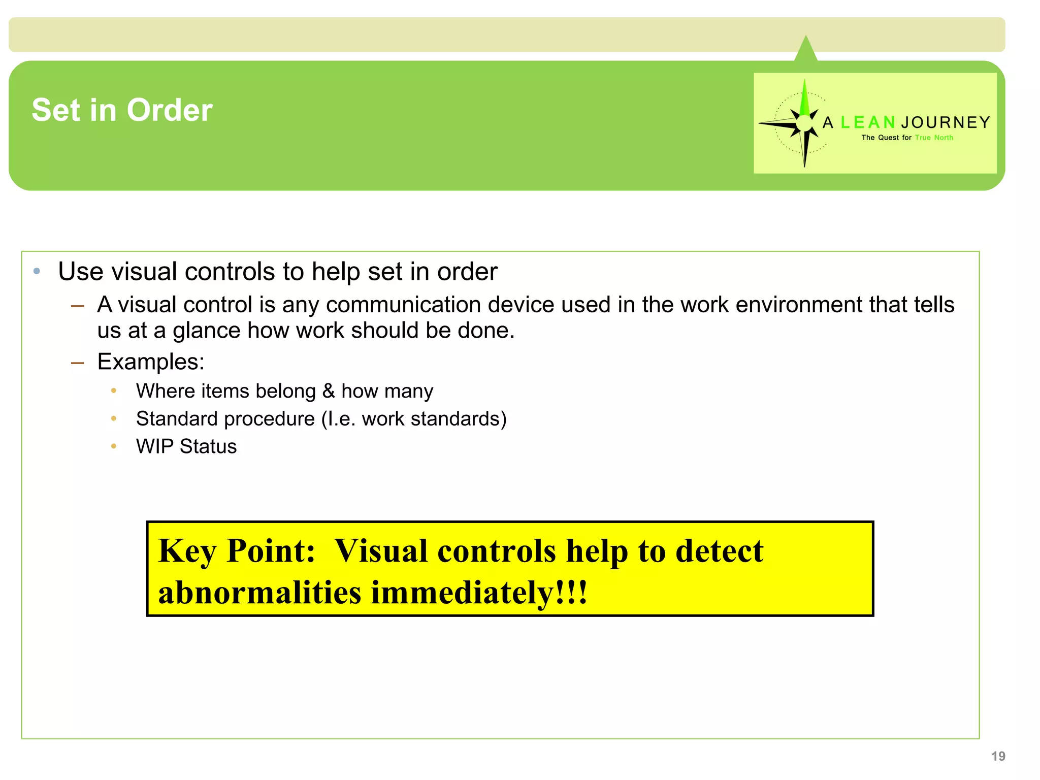 Set in Order Use visual controls to help set in order A visual control is any communication device used in the work environment that tells us at a glance how work should be done. Examples: Where items belong & how many Standard procedure (I.e. work standards) WIP Status  Key Point:  Visual controls help to detect abnormalities immediately!!! 