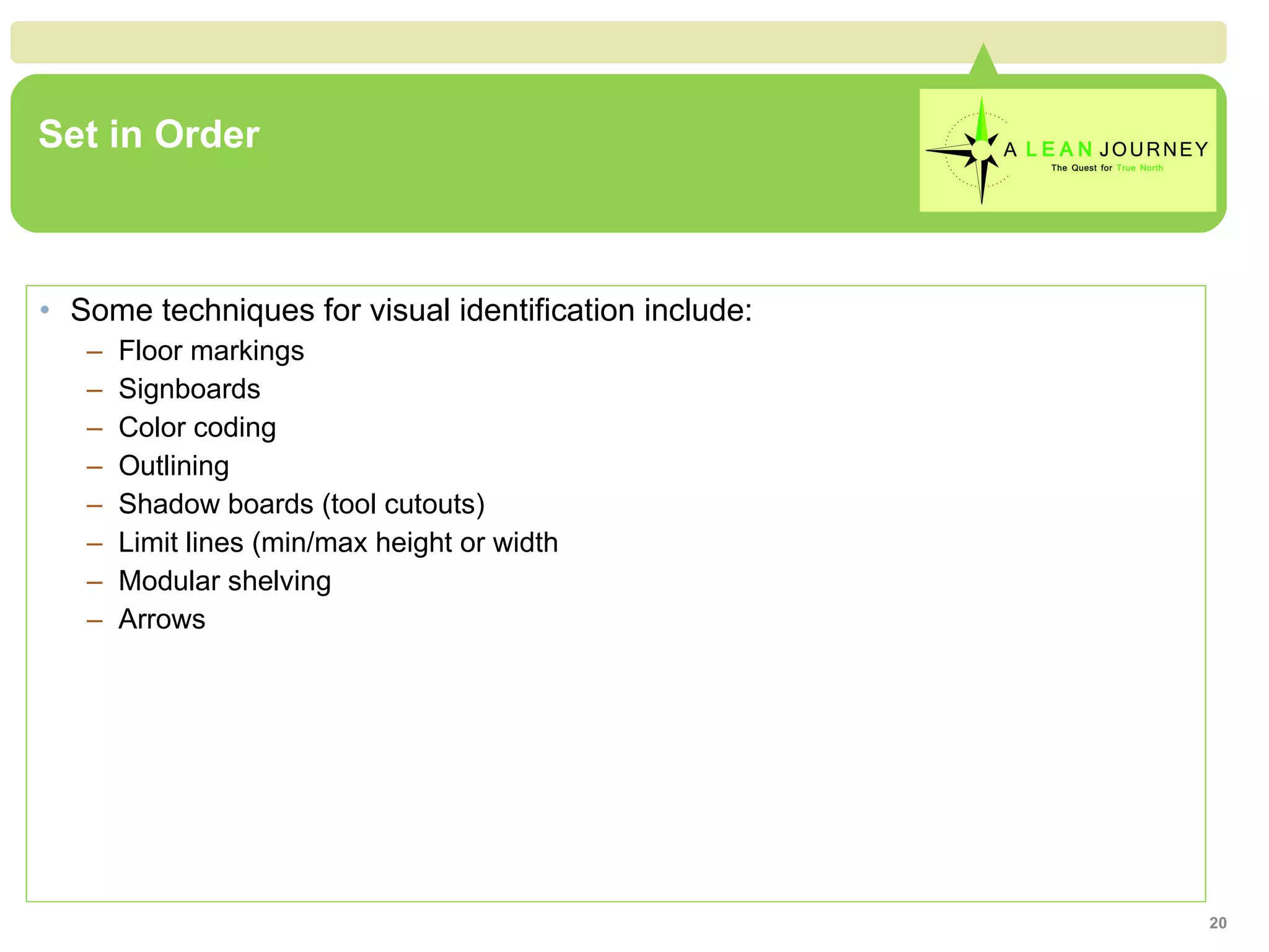 Set in Order Some techniques for visual identification include:  Floor markings Signboards Color coding Outlining Shadow boards (tool cutouts) Limit lines (min/max height or width Modular shelving Arrows 